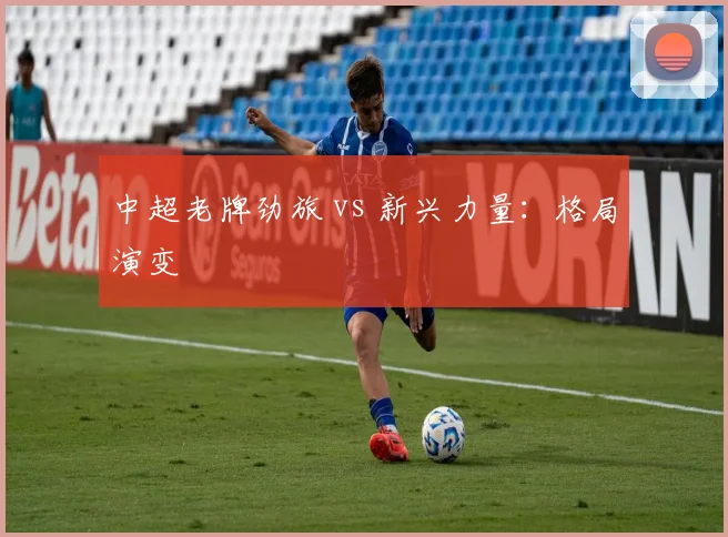 中超老牌劲旅 vs 新兴力量:格局演变