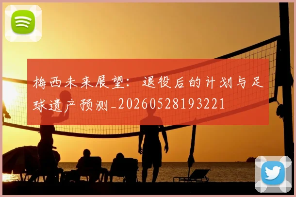 梅西未来展望:退役后的计划与足球遗产预测_20260528193221