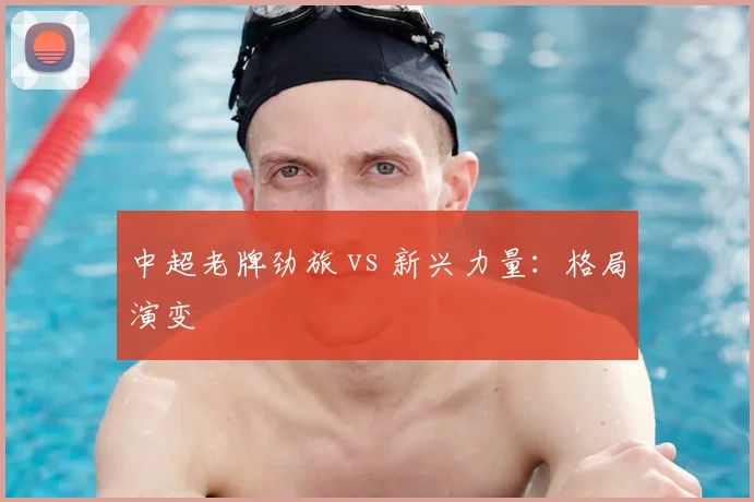 中超老牌劲旅 vs 新兴力量:格局演变